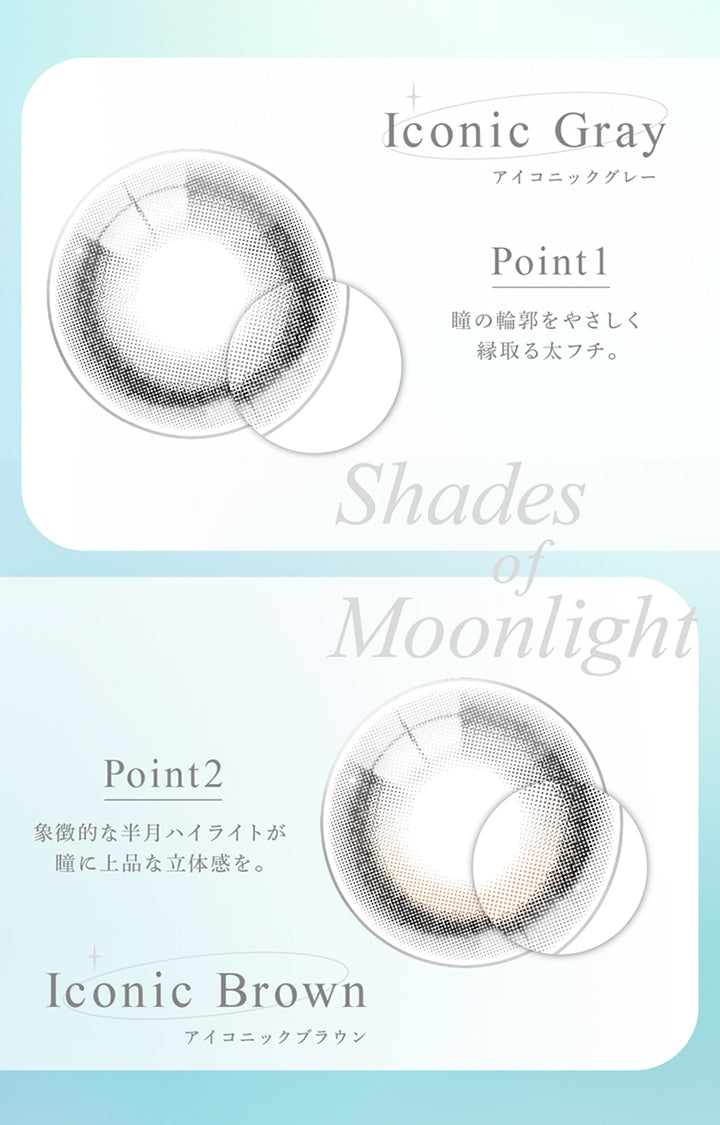 Iconic Gray, アイコニックグレー, Point1, 瞳の輪郭をやさしく縁取る太フチ。, Shades of Moonlight, Point2, 象徴的な半月ハイライトが瞳に上品な立体感を。, Iconic Brown, アイコニックブラウン | eyestar アイスター 1day カラコン カラーコンタクト
