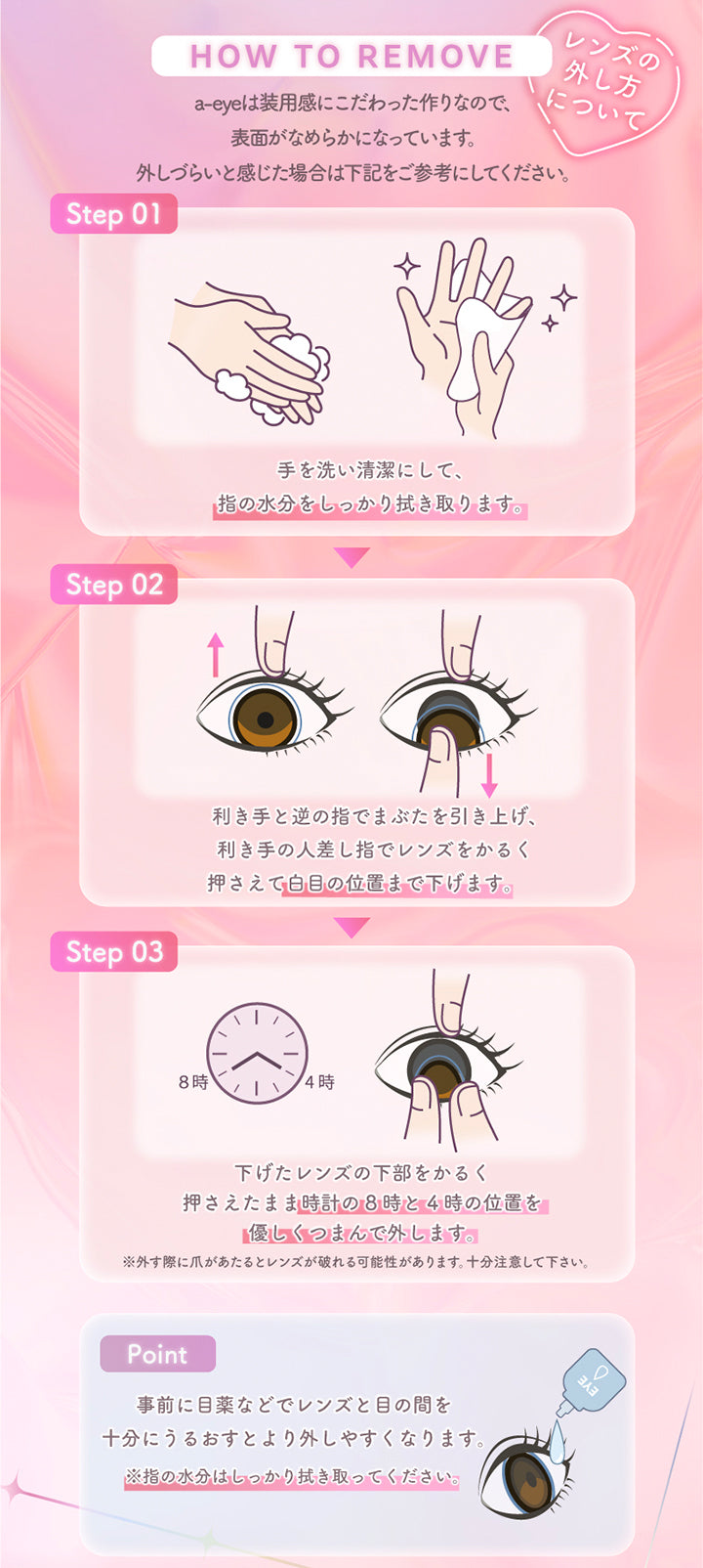 (レンズの外し方について), How to remove, a-eyeは装用感にこだわった作りなので、表面がなめらかになっています。外しづらいと感じた場合は下記をご参考にしてください。, Step 01 手を洗い清潔にして、指の水分をしっかり拭き取ります。, Step 01 利き手と逆の指でまぶたを引き上げ、利き手の人差し指でレンズをかるく押さえて白目の位置まで下げます。, Step 01 利き手と逆の指でまぶたを引き上げ、利き手の人差し指でレンズをかるく押さえて白目の位置まで下げます。, Step 01 事前に目薬などでレンズと目の間を十分にうるおすとより外しやすくなります。※指の水分はしっかり拭き取ってください。 | エーアイ a-eye 1day カラコン カラーコンタクト
