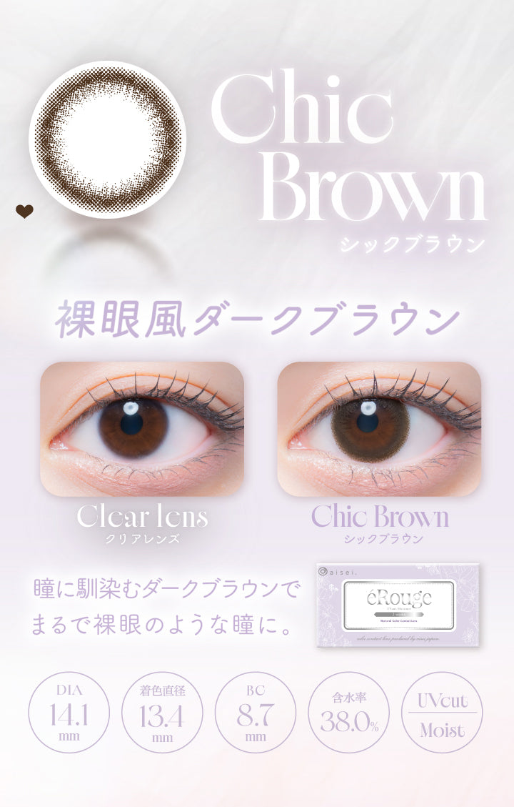 Chic Brown,シックブラウン,裸眼風ダークブラウン,Clcar Icns,クリアレンズ,Chic Brown,シックブラウン,瞳に馴染むダークブラウンで,まるで裸眼のような瞳に。,Dia14.1mm,着色直径13.4mm,Bc8.7mm,含水率38.0%,Uvcut,Moist|エルージュ(eRouge) 2weeks カラコン カラーコンタクト