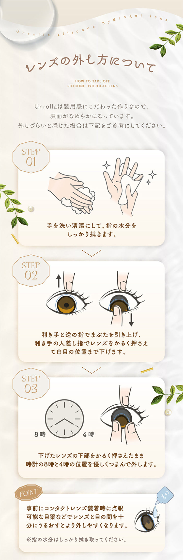 レンズの外し方について,１．手を洗い清潔にして、指の水分をしっかり拭きます。,利き手と逆の指で瞼を引き上げ、利き手の人差し指でレンズを軽く押さえて白目の位置まで下げます。,下げたレンズの下部を軽く押さえたまま時計の8時と4時の位置を優しくつまんで外します。,※事前にコンタクトレンズ装着時に点眼可能な目薬などでレンズと目の間を十分にうるおすとより外しやすくなります。,※指の水分はしっかり拭き取ってください。 | アンローラ Unrolla 1day refrear カラコン カラーコンタクト

