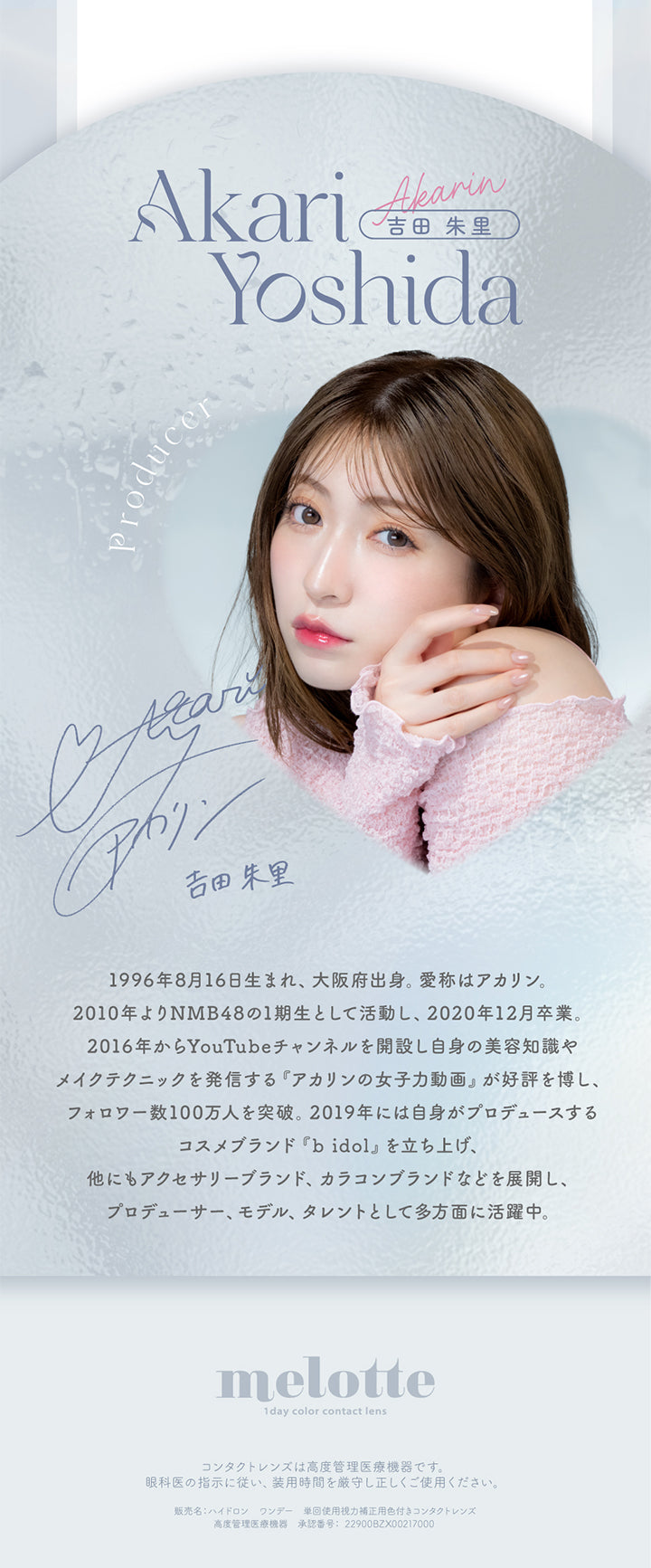 Akari Yoshida, 吉田朱里, Akarin, Producer, 1996年8月16日生まれ、大阪府出身。, 愛称はアカリン。, 2010年よりMNB48の1期生として活動し、2020年12月卒業。, 2016年からYouTubeチャンネルを開設し自身の美容知識やメイクテクニックを発信する「アカリンの女子力動画」が好評を博し、フォロワー数100万人を突破。2019年には自身がプロデュースするコスメブランド「b idol」を立ち上げ、他にもアクセサリーブランド、カラコンブランドなどを展開し、プロデューサー、モデル、タレントとして多方面に活躍中。, melotte, 1day color contact lens, コンタクトレンズは高度管理医療機器です。, 眼科医の指示に従い、装用時間を厳守し正しくご使用ください。, 販売名：ハイドロン ワンデー 単回使用視力補正用色付きコンタクトレンズ, 高度管理医療機器 承認番号：22900BZX00217000 | メロット melotte 1day カラコン カラーコンタクト
