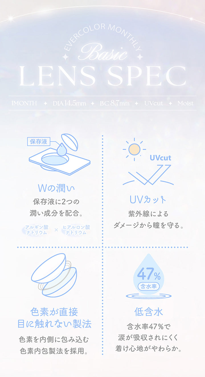 Evercolor monthly, Basic lens spec, 1month│DIA14.5mm│BC8.7mm│UVCut│Moist, Wの潤い 保存液に2つのうるおい成分を配合。アルギン酸ナトリウム × ヒアルロン酸ナトリウム, UVカット 紫外線によるダメージから瞳を守る。, 色素が直接目に触れない製法 色素を内側に包み込む色素内包製法を採用。, 低含水 含水率47%で涙が吸収されにくく着け心地やわらか。 | エバーカラーマンスリー EverColor monthly カラコン カラーコンタクト
