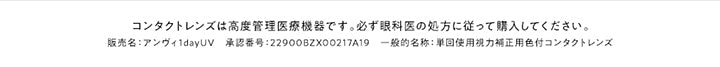 コンタクトレンズは高度管理医療機器です。必ず眼科医の処方に従って購入してください。,販売名:アンヴィ1dayUV 承認番号:22900BZX00217A19 一般的名称:単回使用視力補正用色付コンタクトレンズ | アンヴィ envie 1day カラコン カラーコンタクト
