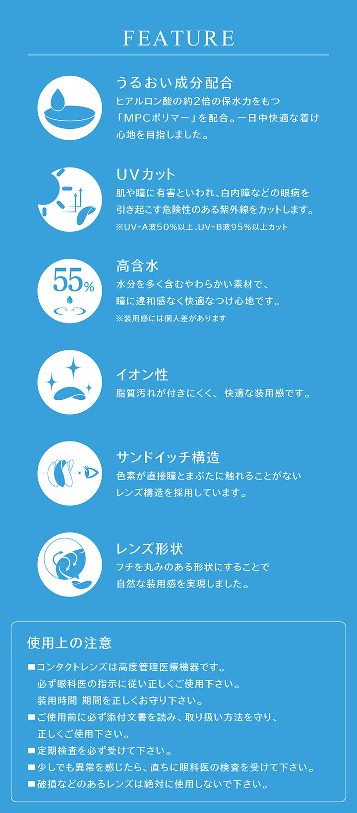 (レンズスペック)Feature ,うるおい成分配合：ヒアルロン酸の約2倍の保水力をもつ「MPCポリマー」を配合。一日中快適な着け心地を目指しました。 ,UVカット：肌や瞳に有害といわれ、白内障などの眼病を引き起こす危険性のある紫外線をカットします。※UV-A波50%以上、UV-B波95%以上カット ,高含水：水分を多く含むやわらかい素材で、瞳に違和感なく快適なつけ心地です。※装用感には個人差があります ,イオン性：脂質汚れが付きにくく、快適な装用感です。 ,サンドイッチ構造：色素が直接瞳とまぶたに触れることがないレンズ構造を採用しています。 ,レンズ形状：フチを丸みのある形状にすることで自然な装用感を実現しました。 ,使用上の注意：■コンタクトレンズは高度管理医療機器です。必ず眼科医の指示に従い正しくご使用下さい。装用時間 期間を正しくお守り下さい。■ご使用前に必ず添付文書を読み、取り扱い方法を守り、正しくご使用下さい。■定期検査を必ず受けて下さい。■少しでも異常を感じたら、直ちに眼科医の検査を受けて下さい。■破損などのあるレンズは絶対に使用しないで下さい。 |アイスター eyestar 1day カラコン
