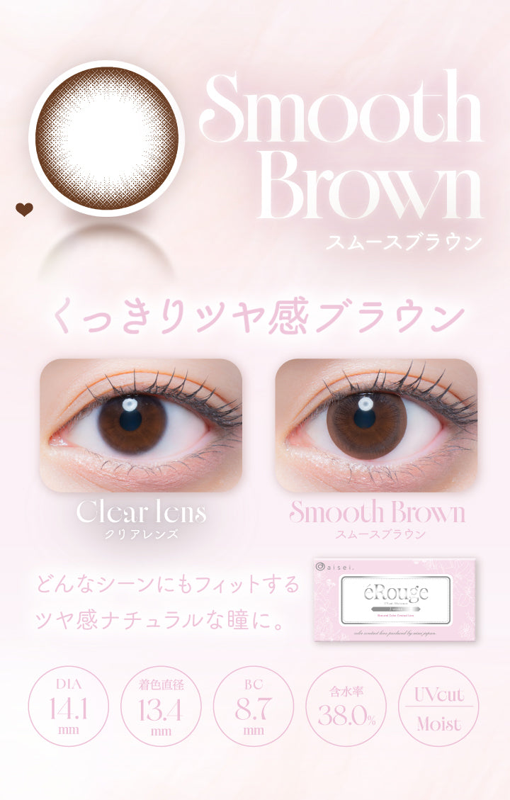 Smooth Brown,スムースブラウン,くっきりッヤ感ブラウン,Clcar Icns,クリアレンズ,Smooth Brown,スムースブラウン,どんなシーンにもフィットする,ツヤ感ナチュラルな瞳に。,Dia14.1mm,着色直径13.4mm,Bc8.7mm,含水率38.0%,Uvcut,Moist|エルージュ(eRouge) 2weeks カラコン カラーコンタクト