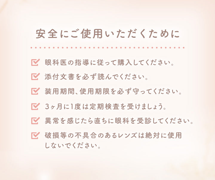 安全にご使用いただくために, 眼科医の指導に従って購入してください。, 添付文書を必ず読んでください。, 装用期間、 使用期限を必ず守ってください。, 3ヶ月に1度は定期検査を受けましょう。, 異常を感じたら直ちに眼科を受診してください。, 破損等の不具合のあるレンズは絶対に使用 しないでください。|エルージュ eRouge 2week カラコン カラーコンタクト

