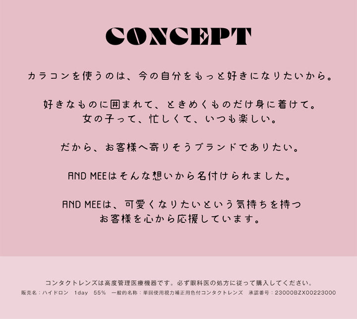 アンドミーシリーズワンデー(AND MEE Series 1day),CONCEPT,カラコンを使うのは、今の自分をもっと好きになりたいから。,好きなものに囲まれて、ときめくものだけ身に着けて。女の子って、忙しくて、いつも楽しい。,だから、お客様へ寄りそうブランドでありたい。,AND MEEはそんな想いから名付けられました。,AND MEEは、可愛くなりたいという気持ちを持ったお客様を心から応援しています。,コンタクトレンズは高度管理医療機器です。必ず眼科医の処方に従って購入してください。,販売名:ハイドロン 1day 55%,一般的名称:単回使用視力補正用色付コンタクトレンズ,承認番号:23000BZX00223000|アンドミーシリーズワンデー AND MEE Series 1day カラコン カラーコンタクト
