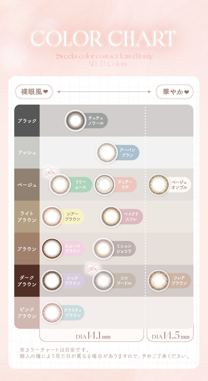 Color Chart,2weeks,colorcontactlens,éRouge,All,13Colors,裸眼風,華やか♥,ブラック,チュチュノワール,アッシュ,アーバンブラン,ベージュ,New,リリームース,ティアーラテ,ベージュオンブル,ライトブラウン,シアーブラウン,ベイクドスフレ,ブラウン,スムースブラウン,ミニョンショコラ,ダークブラウン,シックブラウン,New,ココプードル,フレアブラウン,ピンク,ブラウン,クラリティブラウン,Dia14.1mm,Dia14.5mm,※カラーチャートは目安です。,個人の瞳により見た目が異なる場合がありますので、予めご了承ください。|エルージュ(eRouge) 2weeks カラコン カラーコンタクト
