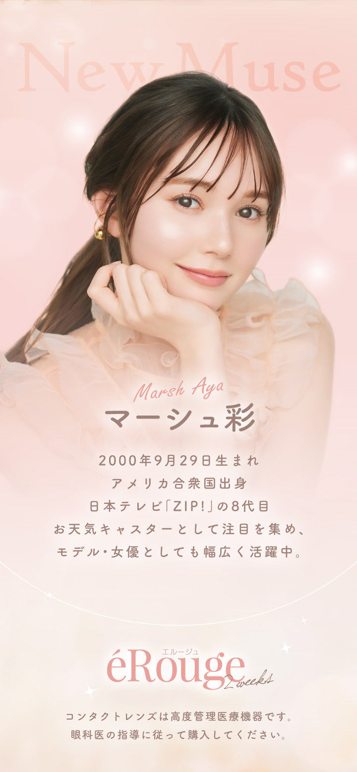 New Muse, Marsh Aya マーシュ彩, 2000年9月29日生まれ, アメリカ合衆国出身, 日本テレビ「ZIP!」の8代目お天気キャスターとして注目を集め、 モデル・女優としても幅広く活躍中。, エルージュ, éRouge 2weeks, コンタクトレンズは高度管理医療機器です。 , 眼科医の指導に従って購入してください。|エルージュ eRouge 2week カラコン カラーコンタクト
