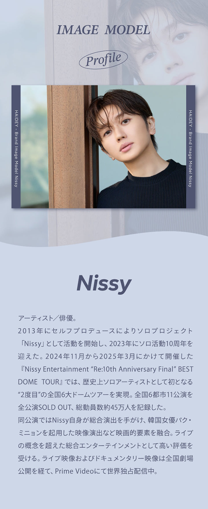 イメージモデル プロフィール,Haidey - Brand Image Model Nissy,Nissy,アーティスト/俳優。,2013年にセルフプロデュースによりソロプロジェクト「Nissy」として活動を開始し、2023年にソロ活動10周年を迎えた。2024年11月から2025年3月にかけて開催した『Nissy Entertainment 