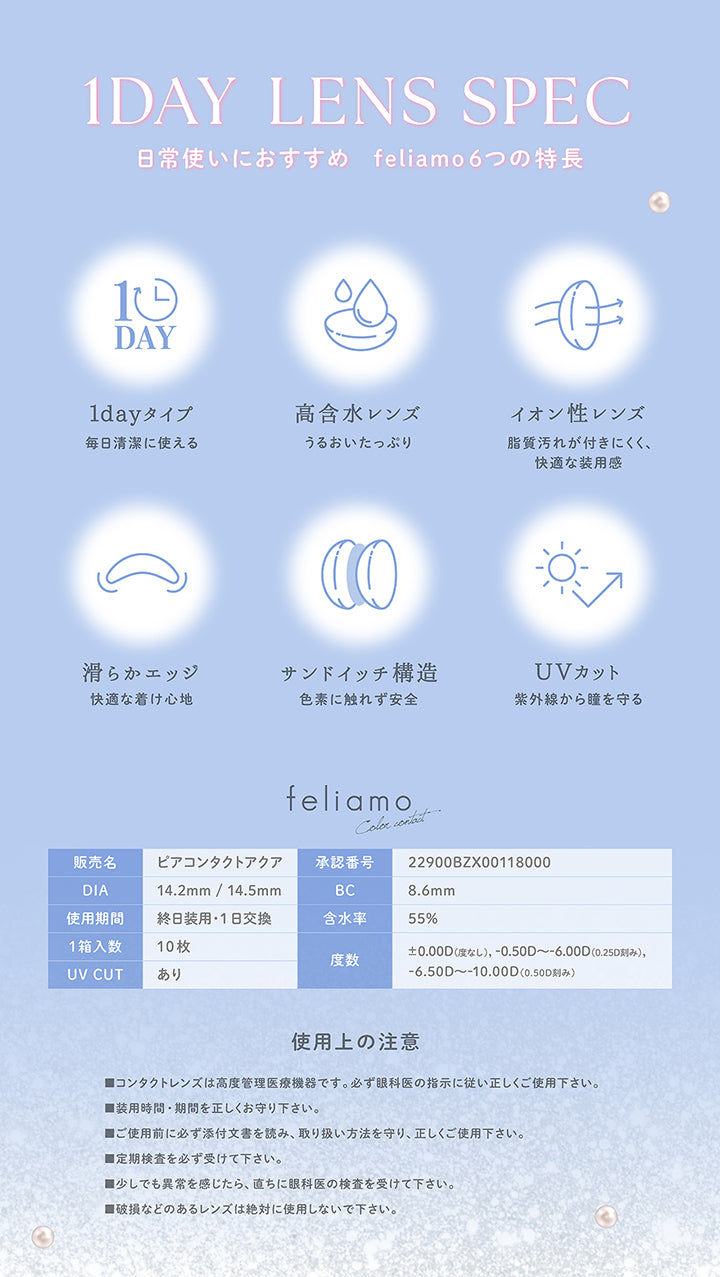 1 Day Lens Spec, 日常使いにおすすめ feliamo6つの特長, 1dayタイプ, 毎日清潔に使える, 高含水レンズ, うるおいたっぷり, イオン性レンズ, 脂質汚れが付きにくく、快適な装用感, 滑らかエッジ, 快適な着け心地, サンドイッチ構造, 色素に触れず安全, UVカット, 紫外線から瞳を守る, feliamo Color contact, 販売名：ピアコンタクトアクア, 承認番号：22900BZX00118000, DIA：14.2mm / 14.5mm, BC：8.6mm, 使用期間：終日装用·1日交換, 含水率：55%, 1箱入数：10枚, ±0.00D(度なし),-0.50D ~- 6.00D(0.250刻み),, UV CUT：あり, 度数：-6.50D ~- 10.00D(0.50D刻み), 使用上の注意, ■コンタクトレンズは高度管理医療機器です。必ず眼科医の指示に従い正しくご使用下さい。, ■装用時間·期間を正しくお守り下さい。, ■ご使用前に必ず添付文書を読み、取り扱い方法を守り、正しくご使用下さい。, ■定期検査を必ず受けて下さい。, ■少しでも異常を感じたら、直ち
