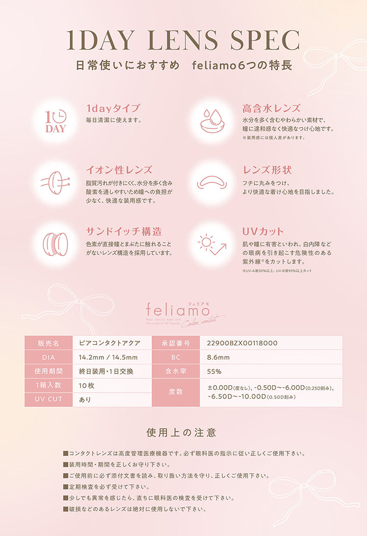 レンズスペック(Lens Spec),1dayタイプ,高含水レンズ,イオン性レンズ,レンズ形状：フチに丸みをつけ、より快適なつけ心地を目指しました。,サンドイッチ構造,UVカット※UV-A 50%以上、UV-B 95%以上カット,フェリアモワンデー(feliamo 1day) ,販売名：ビアコンタクトアクア,承認番号：22900BZX00118000,DIA：14.2mm / 14.5mm,BC：8.6mm,使用期間：終日装用·1日交換,含水率：55%,1箱入数：10枚,度数：±0.00D(度なし),-0.50D ~- 6.00D(0.25D刻み),-6.50D ~- 10.00D(0.50D刻み),UV CUT：あり,使用上の注意：■コンタクトレンズは高度管理医療機器です。必ず眼科医の指示に従い正しくご使用下さい。,■装用時間·期間を正しくお守り下さい。,■ご使用前に必ず添付文書を読み、取り扱い方法を守り、正しくご使用下さい。,■定期検査を必ず受けて下さい。,■少しでも異常を感じたら、直ちに眼科医の検査を受けてください。,■破損などのあるレンズは絶対に使用しないで下さい。 | フェリアモワンデー 