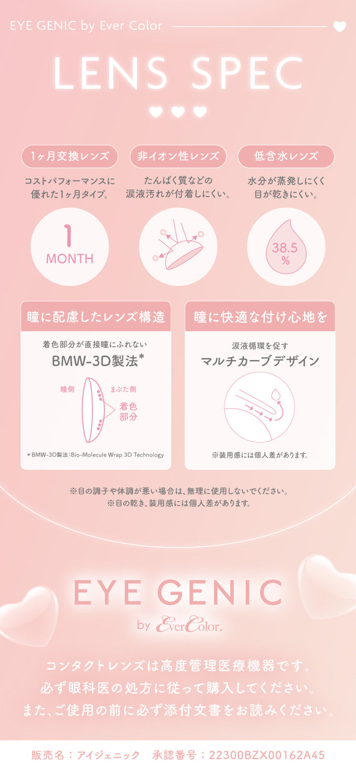 (レンズスペック),アイジェニックバイエバーカラー(Eyegenic By Ever Color) Lens Spec,1ヵ月交換レンズ：コストパフォーマンスに優れた1ヵ月タイプ。,非イオン性レンズ：たんぱく質などの涙液汚れが付着しにくい。,低含水レンズ：水分が蒸発しにくく目が乾きにくい。,瞳に配慮したレンズ構造：着色部分が直接瞳に触れないBMW-3D製法(Bio-Molecule Wrap 3D Technology),瞳に快適な付け心地を：涙液循環を促すマルチカーブデザイン※装用感には個人差があります。,※目の調子や体調が悪い場合は、無理に使用しないでください。※目の乾き、装用感には個人差があります。,アイジェニックバイエバーカラー(Eyegenic By Ever Color),コンタクトレンズ派高度管理医療機器です。必ず眼科医の処方に従って購入してください。また。ご使用の前に必ず添付文書をお読みください。,販売名：アイジェニック 承認番号:22300BZX00162A45 | アイジェニックバイエバーカラー Eyegenic by EverColor 1month monthly カラコン カラーコン