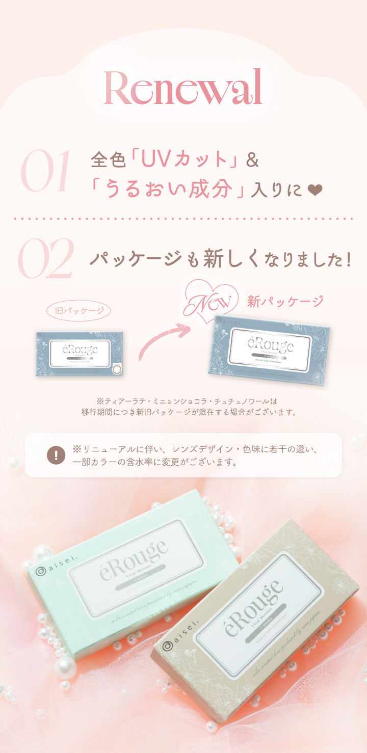 Renewal,01,全色「UVカット」&,「うるおい成分」入りに,02,パッケージも新しくなりました!,旧パッケージ,New,新パッケージ,※ティアーラテ·ミニョンショコラ·チュチュノワールは,移行期間につき新旧パッケージが混在する場合がございます。,※リニューアルに伴い、レンズデザイン·色味に若干の違い、,一部カラーの含水率に変更がございます。|エルージュ(eRouge) 2weeks カラコン カラーコンタクト