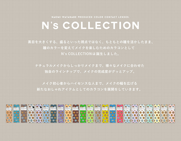 エヌズコレクション(N'S Collection),Naomi Wtanabe produced color contact lenses.,黒目を大きくする、盛るといった視点ではなく、もともとの瞳を活かしたまま、瞳のカラーを変えてメイクを楽しむためのカラコンとしてエヌズコレクション(N'S Collection)は誕生しました。ナチュラルメイクからしっかりメイクまで、様々なメイクに合わせた独自のラインナップで、メイクの完成度がグッとアップ。メイク初心者からハイセンスな人まで、メイクの幅を広げる新たなおしゃれアイテムとしてのカラコンを展開をしていきます。 | エヌズコレクション n's collection 1day カラコン カラーコンタクト
