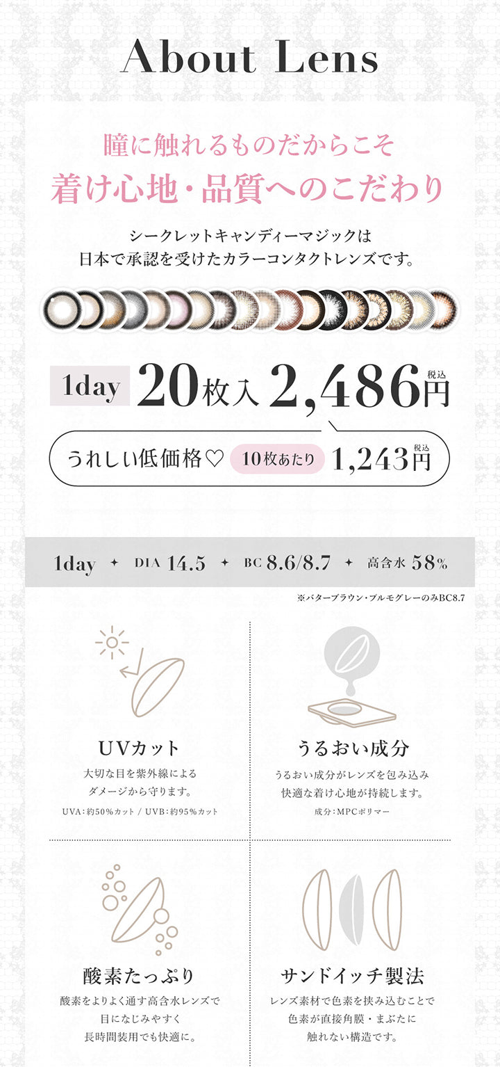 About lens, 瞳に触れるものだからこそ着け心地・品質へのこだわり, シークレットキャンディーマジックは日本で承認を受けたカラーコンタクトレンズです。, 1day 20枚入り 2486円(税込み), うれしい低価格♡10枚あたり1243円(税込み), 1day, DIA14.5, BC8.6/8.7, 高含水58%, ※バターブラウン・プルモグレーのみBC8.7, UVカット, 大切な目を紫外線によるダメージから守ります。, UVA:約50%カット、UVB:約95%カット、UVBうるおい成分, うるおい成分がレンズを包み込み快適な着け心地が持続します。成分:MPCポリマー, 酸素たっぷり, 酸素をより通す高含水レンズで目に馴染みやすく長時間装用でも快適に。, サンドイッチ製法, レンズ素材で色素を挟み込むことで色素が直接角膜・瞼に触れない構造です。 | シークレットキャンディーマジックワンデー SECRET CANDYMAGIC 1day カラコン カラーコンタクト
