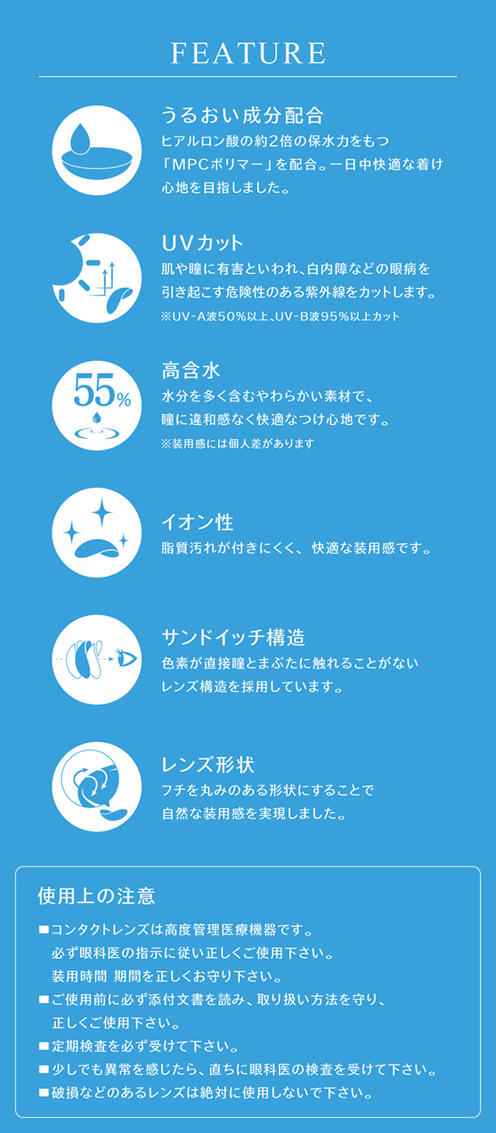 FEATURE, うるおい成分配合, ヒアルロン酸の約2倍の保水力をもつ「MPCポリマー」を配合。一日中快適な着け心地を目指しました。, UVカット, 肌や瞳に有害といわれ、白内障などの眼病を引き起こす危険性のある紫外線をカットします。, ※UV-A波50%以上、UV-B波95%以上カット, 高含水, 水分を多く含むやわらかい素材で、瞳に違和感なく快適なつけ心地です。, ※装用感には個人差があります, イオン性, 脂質汚れが付きにくく、快適な装用感です。, サンドイッチ構造, 色素が直接瞳とまぶたに触れることがないレンズ構造を採用しています。, レンズ形状, フチを丸みのある形状にすることで自然な装用感を実現しました。, 使用上の注意, ■コンタクトレンズは高度管理医療機器です。, 必ず眼科医の指示に従い正しくご使用下さい。, 装用時間 期間を正しくお守り下さい。, ■ご使用前に必ず添付文書を読み、取り扱い方法を守り、正しくご使用下さい。, ■定期検査を必ず受けて下さい。, ■少しでも異常を感じたら、直ちに眼科医の検査を受けて下さい。, ■破損などのあるレンズは絶対に使用しないで下さい。 | eyestar 