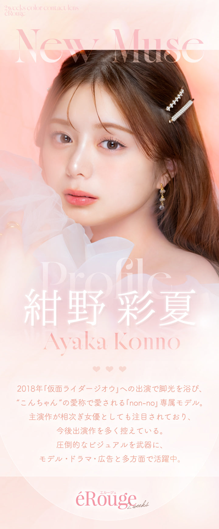 2weeks,colorcontactlens,éRouge,New Muse,Profile,紺野彩夏,Ayaka Konno,2018年「仮面ライダージオウ」への出演で脚光を浴び、,