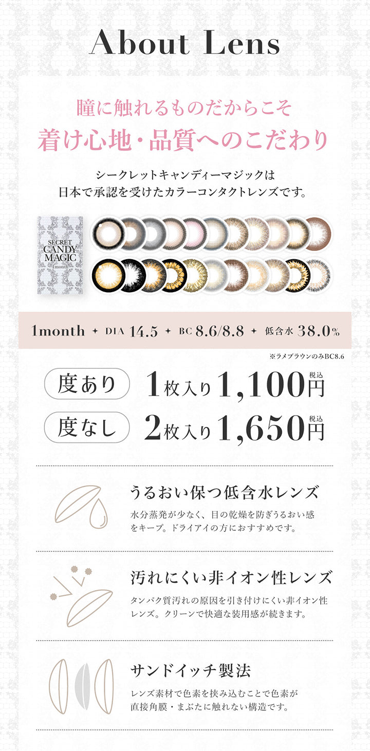 About lens, 瞳に触れるものだからこそ着け心地・品質へのこだわり, シークレットキャンディーマジックは日本で承認を受けたカラーコンタクトレンズです。, 1month, DIA14.5, BC8.6/8.8, 低含水38%, ※ラメブラウンのみBC8.8, うるおい保つ低含水レンズ, 水分蒸発が少なく、目の乾燥を防ぎうるおい感をキープ。ドライアイの方におすすめです。, 汚れにくい非イオン性レンズ, タンパク質汚れの原因を引き付けにくい非イオン性レンズ。クリーンで快適な使用感が続きます。, サンドイッチ製法, レンズ素材で色素を挟み込むことで色素が直接角膜・瞼に触れない構造です。 | シークレットキャンディーマジックワンマンス SECRET CANDYMAGIC 1month カラコン カラーコンタクト
