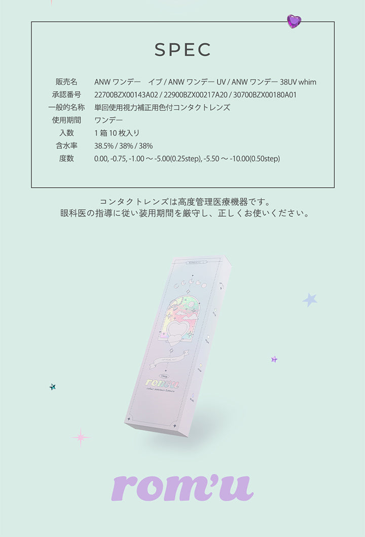 Spec,販売名:ANW ワンデー イブ/ANWワンデーUV/ANW ワンデー38UV whim,承認番号:22700BZX00143A02/22900BZX00217A20/30700BZX00180A01,一般的名称:単回使用視力補正用色付コンタクトレンズ,使用期間:ワンデー,入数:1箱10枚入り,含水率:38.5% / 38% / 38%,度数:0.00,-0.75, -1.00 ~- 5.00(0.25step), -5.50 ~- 10.00(0.50step),コンタクトレンズは高度管理医療機器です。眼科医の指導に従い装用期間を厳守し、正しくお使いください。,ロミュ(rom'u) | ロミュ rom'u 1day カラコン カラーコンタクト
