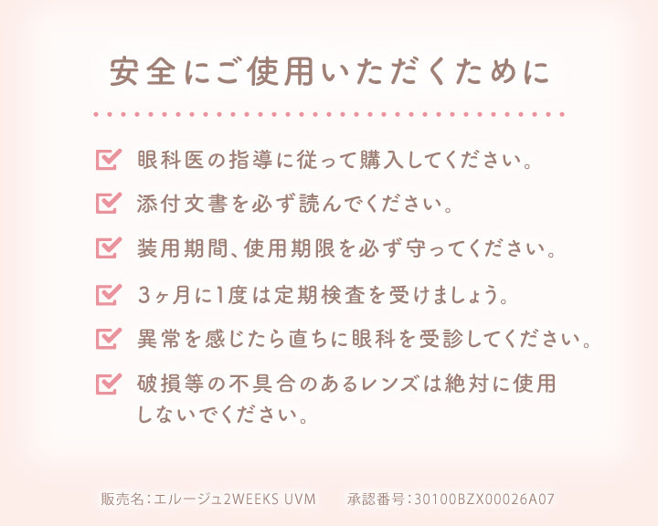 安全にご使用いただくために,眼科医の指導に従って購入してください。,添付文書を必ず読んでください。,装用期間、使用期限を必ず守ってください。,3ヶ月に1度は定期検査を受けましょう。,異常を感じたら直ちに眼科を受診してください。,破損等の不具合のあるレンズは絶対に使用,しないでください。,販売名:エルージュ2WEEKS UVM,承認番号:30100BZX00026A07|エルージュ(eRouge) 2weeks カラコン カラーコンタクト