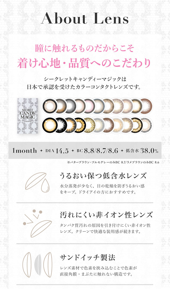 About lens, 瞳に触れるものだからこそ着け心地・品質へのこだわり, シークレットキャンディーマジックは日本で承認を受けたカラーコンタクトレンズです。, 1month, DIA14.5, BC8.6/8.8, 低含水38%, ※ラメブラウンのみBC8.8, うるおい保つ低含水レンズ, 水分蒸発が少なく、目の乾燥を防ぎうるおい感をキープ。ドライアイの方におすすめです。, 汚れにくい非イオン性レンズ, タンパク質汚れの原因を引き付けにくい非イオン性レンズ。クリーンで快適な使用感が続きます。, サンドイッチ製法, レンズ素材で色素を挟み込むことで色素が直接角膜・瞼に触れない構造です。 | シークレットキャンディーマジックワンマンス SECRET CANDYMAGIC 1month Monthly カラコン カラーコンタクト
