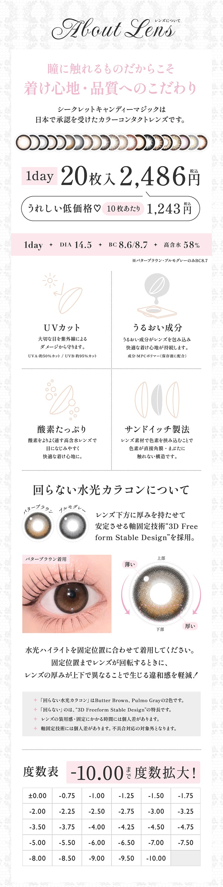 レンズスペック(About lens), 瞳に触れるものだからこそ着け心地・品質へのこだわり, シークレットキャンディーマジックは日本で承認を受けたカラーコンタクトレンズです。, 1day 20枚入り 2486円(税込み), うれしい低価格♡10枚あたり1243円(税込み),1day, DIA14.5, BC8.6/8.7, 高含水58%, ※バターブラウン・プルモグレーのみBC8.7, UVカット,うるおい成分, 酸素たっぷり,サンドイッチ製法,回らない水光カラコンについて, レンズ下方に厚みを持たせて安定させる軸固定技術「3D Free form stable design」を採用。,レンズの装用感・固定にかかる時間には個人差があります。, 軸固定技術には個人差があります。不具合対応の対象外となります。 | シークレットキャンディーマジックワンデー Secret Candymagic 1Day カラコン カラーコンタクト
