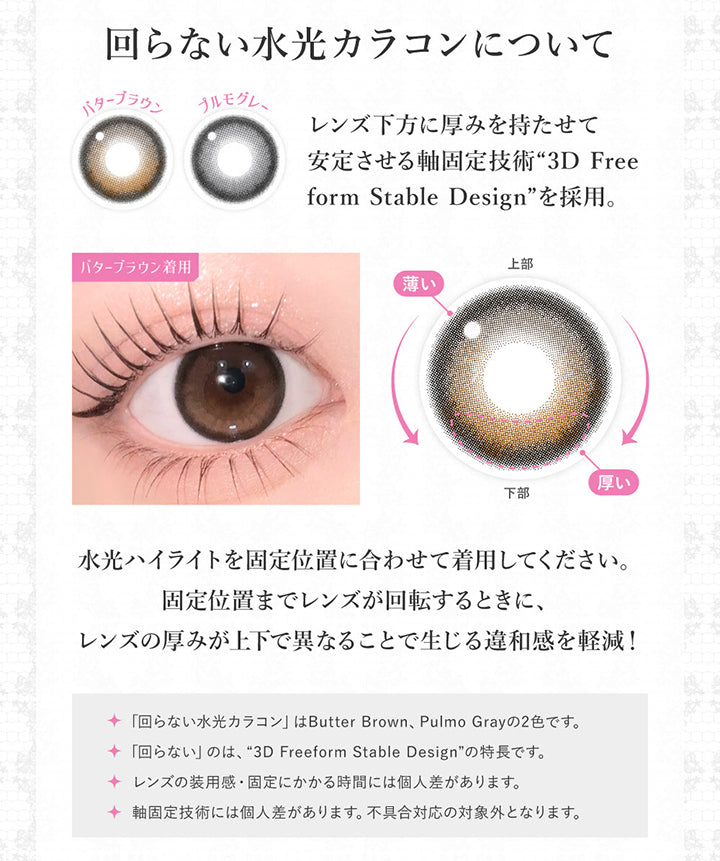 回らない水光カラコンについて, レンズ下方に厚みを持たせて安定させる軸固定技術「3D Free form stable design」を採用。, 水光ハイライトを固定位置に合わせて着用してください。, 固定位置までレンズが回転するときに、レンズの厚みが上下で異なることで生じる違和感を軽減！, 回らない水光カラコンはButter Brown、Pulmo Grayの2色です。, 回らないのは3D Freeform Stable Designの特徴です。, レンズの装用感・固定にかかる時間には個人差があります。, 軸固定技術には個人差があります。不具合対応の対象外となります。 | シークレットキャンディーマジックワンマンス SECRET CANDYMAGIC 1month Monthly カラコン カラーコンタクト
