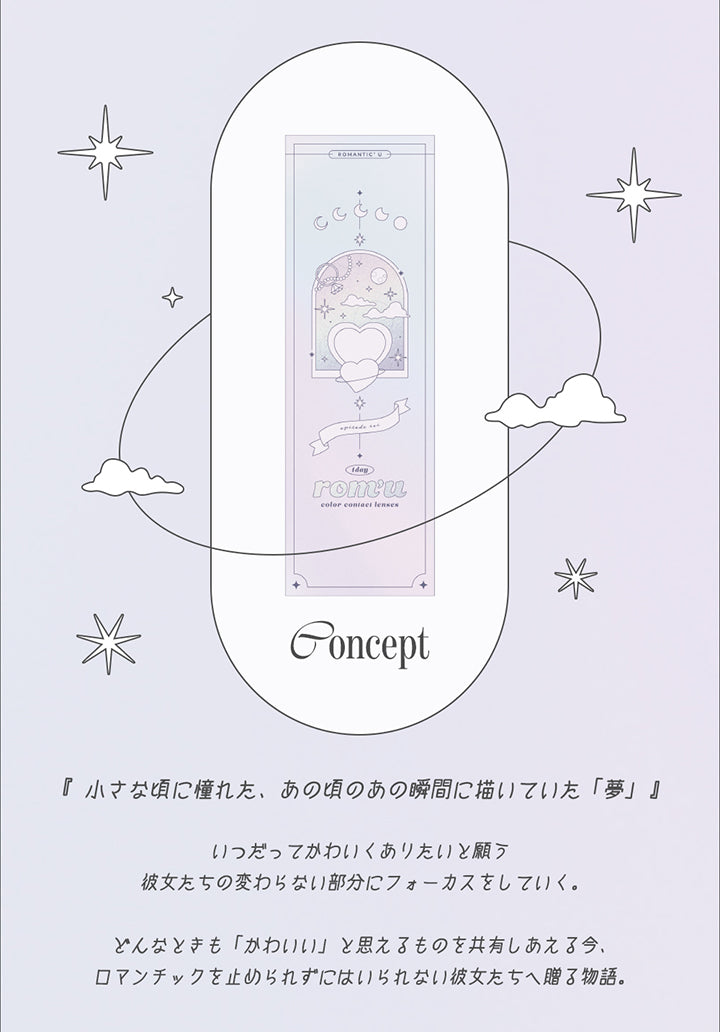Concept, 「小さなころに憧れた、あの頃のあの瞬間に描いていた夢」, いつだってかわいくありたいと願う彼女たちの変わらない部分にフォーカスをしていく。, どんなときも「かわいい」と思えるものを共有しあえる今、ロマンチックを止められずにはいられない彼女たちへ贈る物語。 | ロミュ rom'u 1day カラコン カラーコンタクト
