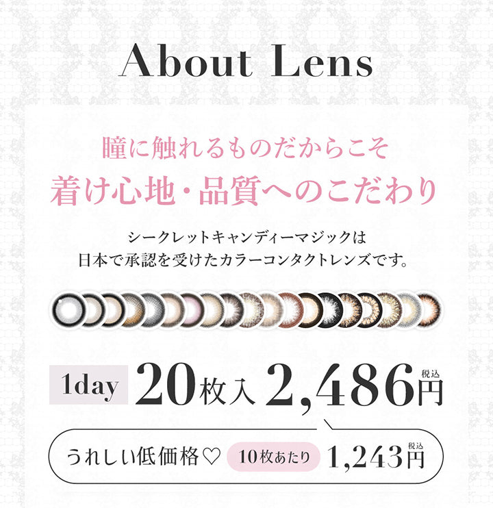 (レンズスペック1)About lens, 瞳に触れるものだからこそ着け心地・品質へのこだわり, シークレットキャンディーマジックは日本で承認を受けたカラーコンタクトレンズです。, 1day 20枚入り 2486円(税込み), うれしい低価格♡10枚あたり1243円(税込み) | シークレットキャンディーマジックワンデー SECRET CANDYMAGIC 1day カラコン カラーコンタクト
