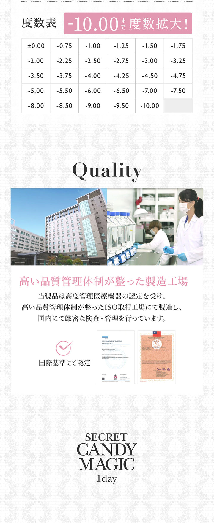 度数表 -10.00まで度数拡大！±0.00 -0.75 -1.00 -1.25 -1.50 -1.75 -2.00 -2.25 -2.50 -2.75 -3.00 -3.25 -3.50 -3.75 -4.00 -4.25 -4.50 -4.75 -5.00 -5.50 -6.00 -6.50 -7.00 -7.50 -8.00 -8.50 -9.00 -9.50 -10.00,Quality, 高い品質管理体制が整った製造工場, 籐製品は高度管理医療機器の認定を受け、高い品質管理体制が整ったISO取得工場にて製造し、国内にて厳密な検査・管理を行っています。, Secret candy magic 1day | シークレットキャンディーマジックワンデー SECRET CANDYMAGIC 1day カラコン カラーコンタクト
