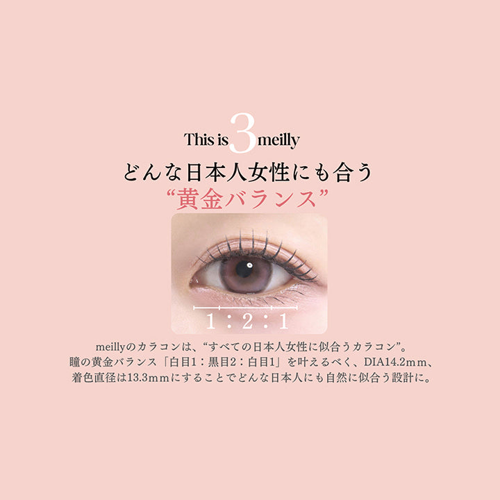 This is meilly,どんな日本人女性にも合う“黄金バランス”,1:2:1,meillyのカラコンは、“すべての日本人女性に似合うカラコン”。,瞳の黄金バランス「白目1:黒目2:白目1」を叶えるべく、DIA14.2mm、着色直径は13.3mmにすることでどんな日本人にも自然に似合う設計に。 | メイリーシフォンワンデー meilly chiffon 1day カラコン カラーコンタクト
