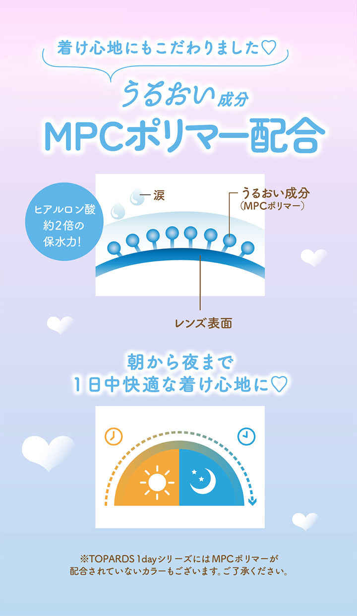 トパーズワンデー(TOPARDS 1day),着け心地にもこだわりました♡,うるおい成分,MPCポリマー配合,ヒアルロン酸約2倍の保水力!,うるおい成分(MPCポリマー),レンズ表面,朝から夜まで1日中快適な着け心地に♡,※TOPARDS 1dayシリーズにはMPCポリマーが配合されていないカラーもございます。ご了承ください。|トパーズワンデー TOPARDS 1day カラコン カラーコンタクト
