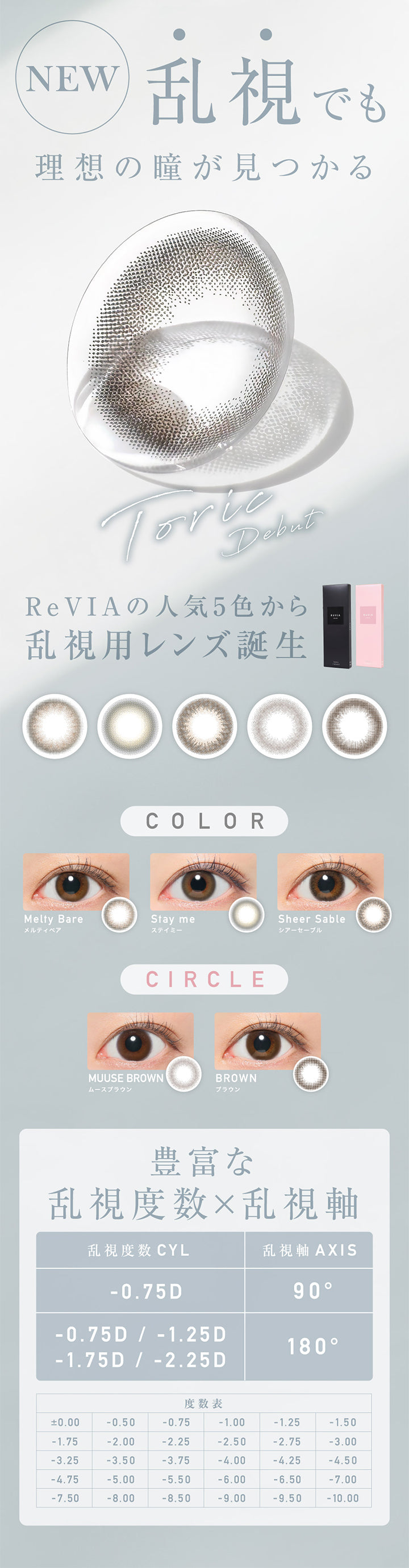 レヴィア トーリック ワンデー サークル(ReVIA TORIC 1day CIRCLE)のコンセプト,NEW,乱視でも理想の瞳が見つかる,Torie Debut,ReVIAの人気5色から乱視用レンズ誕生,COLOR,Melty Bare メルティベア,Stay me ステイミー,Sheer Sable シアーセーブル,CIRCLE,MUUSE BROWN ムースブラウン,BROWN ブラウン, 豊富な乱視度数×乱視軸,乱視軸 AXIS,90°,乱視度数 CYL,-0.75D,乱視軸180°,乱視度数 CYL,-0.75D / -1.25D,-1.75D / -2.25D|レヴィア トーリック ワンデー サークル ReVIA TORIC 1day CIRCLE カラコン カラーコンタクト