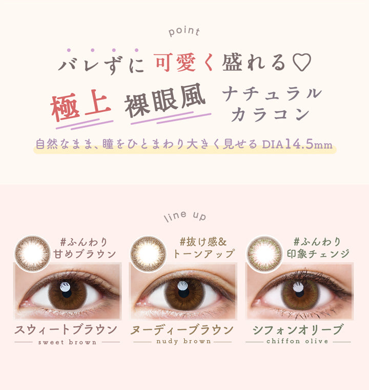 ルミア14.5のポイント,バレずに可愛く盛れる♡極上裸眼風ナチュラルカラコン,自然なまま、瞳をひとまわり大きく見せるDIA14.5mm,ルミア14.5のラインナップ,#ふんわり甘めブラウン,スウィートブラウン,#抜け感&トーンアップ,ヌーディーブラウン,#ふんわり印象チェンジ,シフォンオリーブ|ルミア(LuMia) 14.5 ワンデーコンタクトレンズ