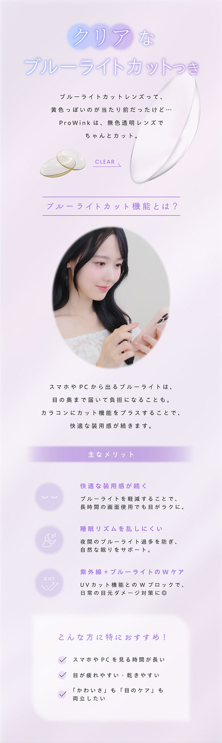 クリアなブルーライトカット, ： ブルーライトカットレンズって、黄色っぽいのが当たり前だったけど…ProWinkは、透明レンズでちゃんとカット。, Clear, ブルーライトカット機能とは？, スマホやPCから出るブルーライトは、目の奥まで届いて負担になることも。, カラコンにカット機能をプラスすることで、快適な装用感が続きます。, 主なメリット, 快適な装用感が続く, ブルーライトを軽減することで、長時間の画面使用でも目がラクに。, 睡眠リズムを乱しにくい, 夜間のブルーライト方を防ぎ、自然な眠りをサポート。, 紫外線＋ブルーライトのWケア, UVカット機能とのQブロックで、日常の目元ダメージ対策に◎, こんな方に特におすすめ！, スマホやPCを見る時間が長い, 目が疲れやすい・乾きやすい, 「かわいさ」も「目のケア」も両立したい | プロウィンク ProWink 1day カラコン カラーコンタクト
