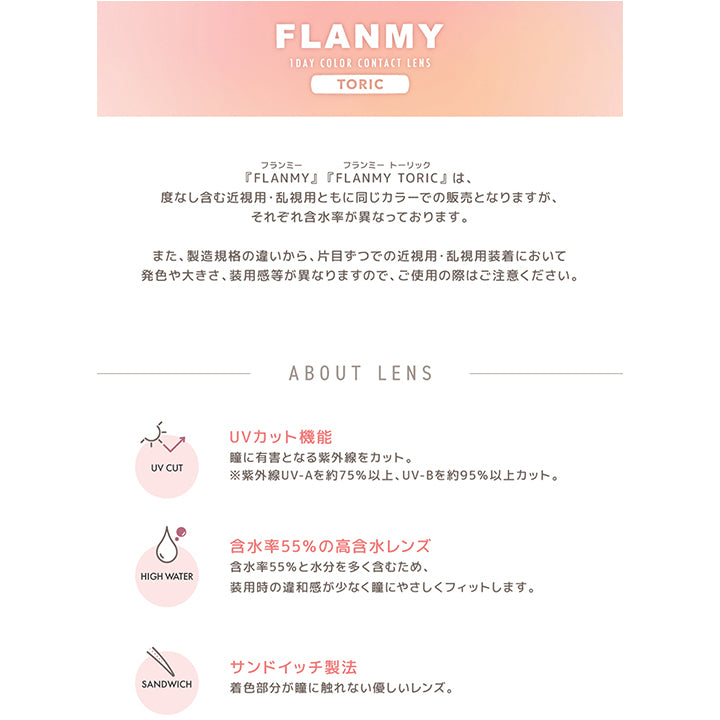 フランミー トーリック(FLANMY TORIC) 1day レンズスペック,UVカット機能。瞳に有害となる紫外線をカット。※紫外線UV-Aを約75% 以上、 UV-Bを約95%以上カット。,含水率55%の高含水レンズ。含水率55%と水分を多く含むため、装用時の違和感が少なく瞳にやさしくフィットします。,サンドイッチ製法。着色部分が瞳に触れない優しいレンズ。