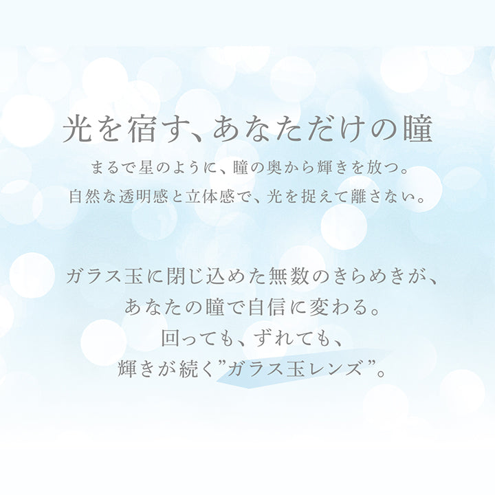光を宿す、あなただけの瞳,まるで星のように、瞳の奥から輝きを放つ。自然な透明感と立体感で、光を捉えて離さない。ガラス玉に閉じ込めた無数のきらめきが、あなたの瞳で自信に変わる。回っても、ずれても、輝きが続く”ガラス玉レンズ”。 |アイスター eyestar 1day カラコン カラーコンタクト
