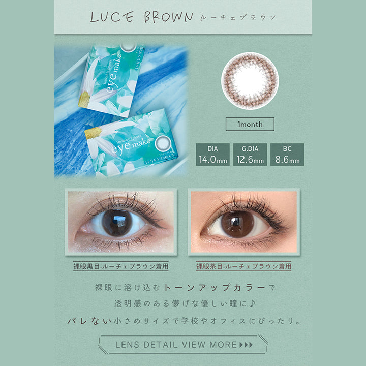 アイメイクワンマンス(eyemake 1month),LUCE BROWN,ルーチェブラウン,1month,DIA 14.0mm,G.DIA 12.6mm,BC 8.6mm,裸眼黒目:ルーチェブラウン着用,裸眼茶目:ルーチェブラウン着用,裸眼に溶け込むトーンアップカラーで透明感のある儚げな優しい瞳に♪,バレない小さめサイズで学校やオフィスにぴったり。,LENS DETAIL VIEW MORE ►►►|アイメイクワンマンス eyemake 1month カラコン カラーコンタクト