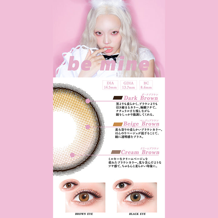 ビーマイン(Be Mine),DIA14.5mm,GDIA13.7mm,BC8.6mm,ダークブラウン(Dark Brown)：黒よりも柔らかく、ブラウンよりも引き締まるカラー。極細フチで、ナチュラルさを残しながら瞳をしっかり強調してくれる。,ベージュブラウン(Beige Brown)：黄味寄りの柔らかいブラウンカラー。ほんのりベージュが混ざることで瞳に透明感をプラス。,クリームブラウン(Cream Brown)：ミルキーなクリームベージュを重ねたブラウンカラー。光を含んだようなツヤ感で、ちゅるんと柔らかい印象に。,黒目 / 茶目 装用比較 | ギャルネバーダイマンスリー Gal Never Die Monthly 1month カラコン カラーコンタクト
