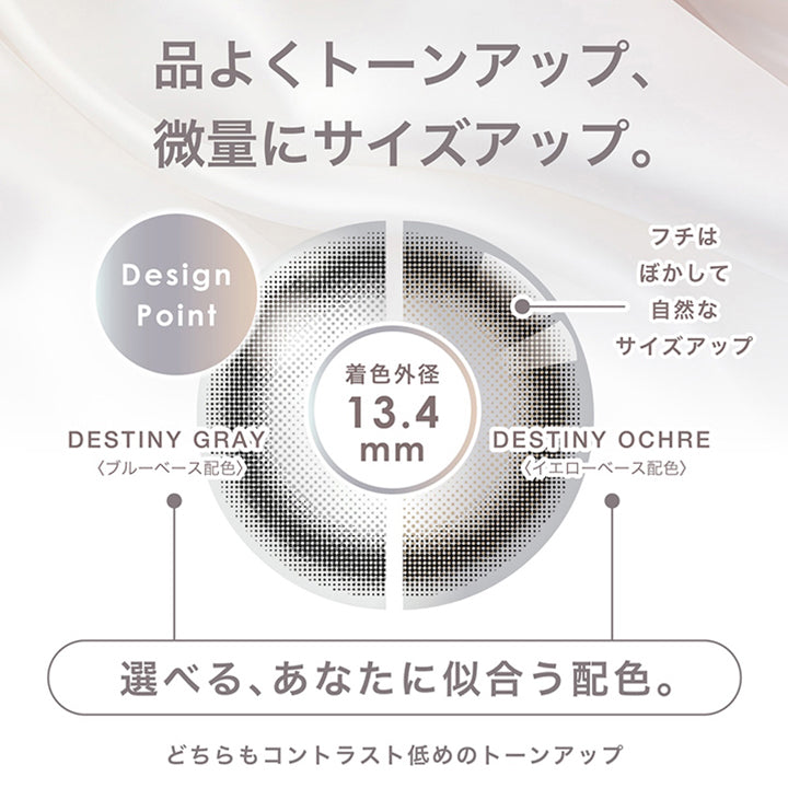 デスティニーシリーズ(Destiny series),きっと見つかる あなたの人生を変える運命の1枚,品よくトーンアップ、微量にサイズアップ。,Design Point：フチはぼかして自然なサイズアップ,選べる、あなたに似合う配色。：デスティニーグレー(Destiny Gray) / ブルーベース配色、デスティニーオークル(Destiny Ochre) / イエローベース配色,どちらもコントラスト低めのトーンアップ | ピエナージュ Pienage 1day カラコン カラーコンタクト
