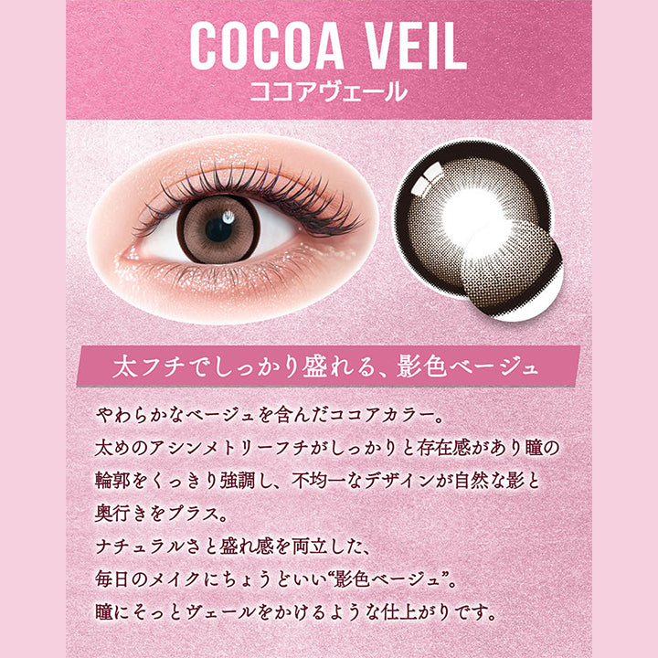ココアヴェール(Cocoa Veil),太フチでしっかり盛れる、影色ベージュ,やわらかなベージュを含んだココアカラー。,太めのアシンメトリーフチがしっかりと存在感があり瞳の輪郭をくっきり強調し、不均一なデザインが自然な影と奥行きをプラス。,ナチュラルさと盛れ感を両立した、毎日のメイクにちょうどいい“影色ベージュ”。,瞳にそっとヴェールをかけるような仕上がりです。 | カラーズ colors 1month monthly カラコン カラーコンタクト
