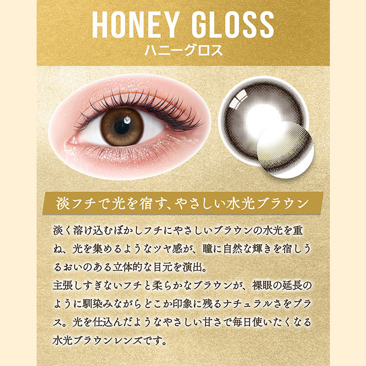 ハニーグロス(Honey Gloss),淡フチで光を宿す、やさしい水光ブラウン,淡く溶け込むぼかしフチにやさしいブラウンの水光を重ね、光を集めるようなツヤ感が、瞳に自然な輝きを宿しうるおいのある立体的な目元を演出。,主張しすぎないフチと柔らかなブラウンが、裸眼の延長のように馴染みながらどこか印象に残るナチュラルさをプラス。光を仕込んだようなやさしい甘さで毎日使いたくなる水光ブラウンレンズです。 | カラーズワンデー colors 1day カラコン カラーコンタクト
