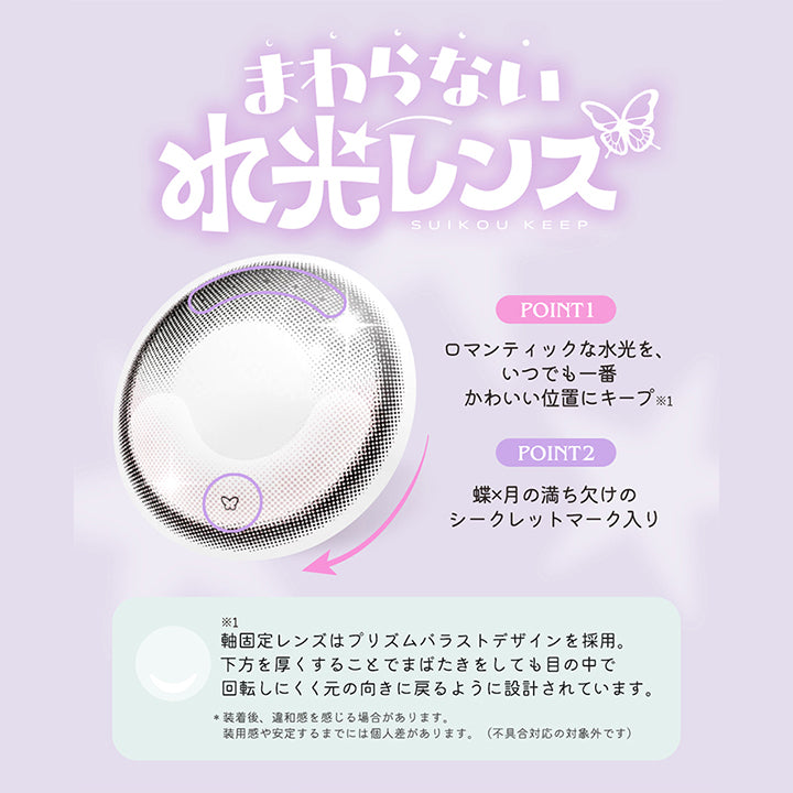 まわらない水光レンズ,Suikou keep,Point1：ロマンティックな水光を、いつでも一番かわいい位置にキープ※軸固定レンズはプリズムバラストデザインを採用。下方を厚くすることでまばたきをしても目の中で回転しにくく元の向きに戻るように設計されています。,Point2：蝶 × 月の満ち欠けのシークレットマーク入り,※装着後、違和感を感じる場合があります。装用感や安定するまでには個人差があります。(不具合対応の対象外です。) | ロミュ rom'u 1day カラコン カラーコンタクト
