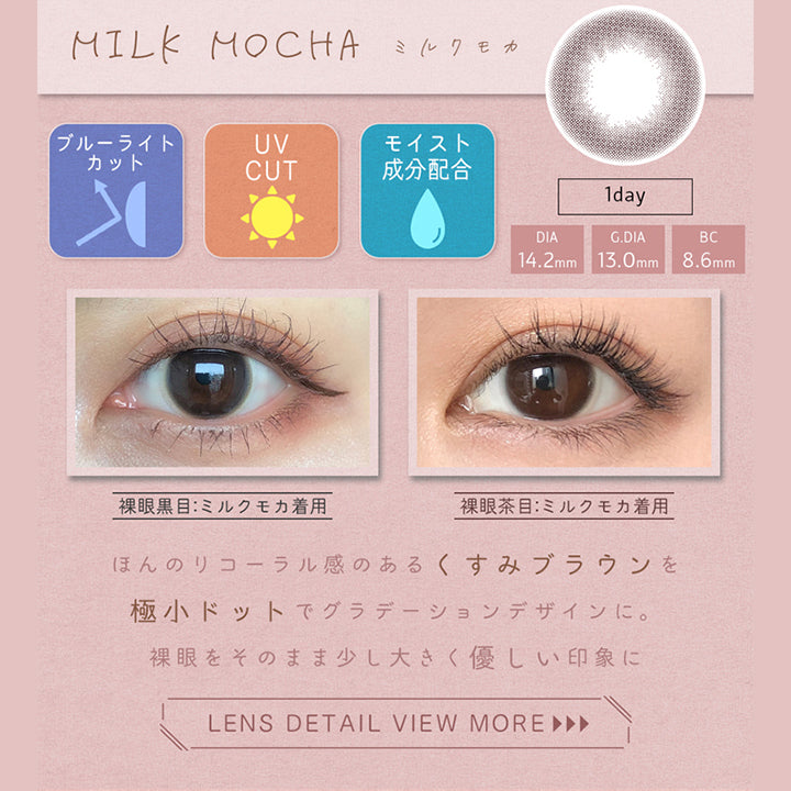 アイメイクワンデー(eye make 1day),MILK MOCHA,ミルクモカ,ブルーライトカット,UV CUT,モイスト成分配合,1day,DIA14.2mm,G.DIA13.0mm,BC8.6mm,裸眼黒目：ミルクモカ着用,裸眼茶目：ミルクモカ着用,ほんのりコーラル感のあるくすみブラウンを極小ドットでグラデーションデザインに。裸眼をそのまま少し大きく優しい印象に,LENS DETAIL VIEW MORE ►►►|アイメイクワンデー eye make 1day カラコン カラーコンタクト