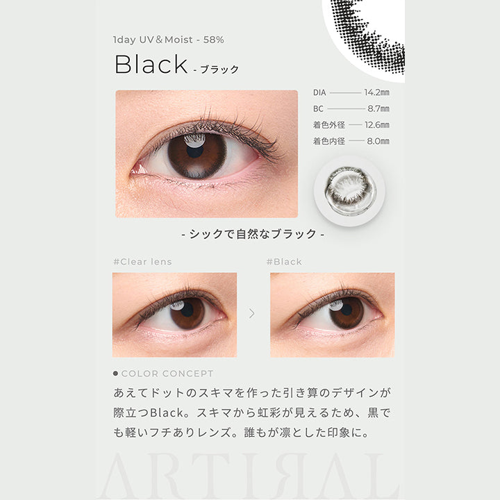 1day UV&Moist 58%,Black ブラック,DIA14.2mm,BC8.7mm,着色外径12.6㎜,着色内径8.0mm,シックで自然なブラック,あえてドットのスキマを作った引き算のデザインが際立つBlack。スキマから虹彩が見えるため、黒でも軽いフチありレンズ。誰もが凛とした印象に。| アーティラルワンデー58%UVM Artiral 1day 58%UVM 1day カラコン カラーコンタクト
