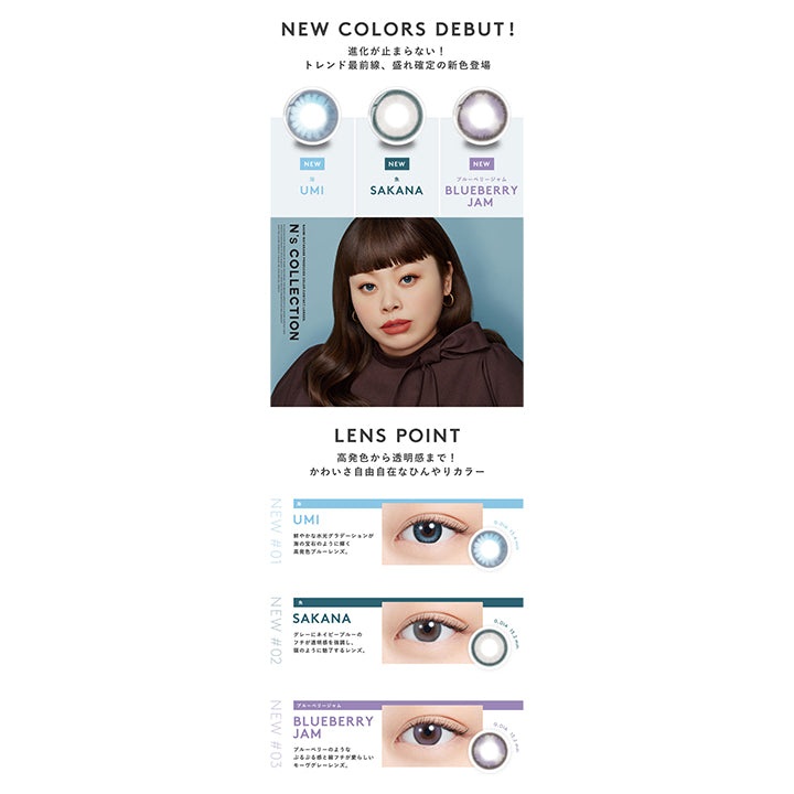 エヌズコレクション(N's COLLECTION),NEW COLOR DEBUT！,進化が止まらない！トレンド最前線、盛れ確定の新色登場,NEW,海(UMI),NEW,魚(SAKANA),NEW,ブルーベリージャム(BLUEBERRY JAM),レンズポイント,高発色から透明感まで！かわいさ自由自在なひんやりカラー,海(UMI),鮮やかな水光グラデーションが海の宝石のように輝く高発色ブルーレンズ,魚(SAKANA),グレーにネイビーブルーのフチが透明感を強調し、猫のように魅了するレンズ,ブルーベリージャム(BLUEBERRY JAM),ブルーベリーのようなぷるぷる感と細フチが愛らしいモーヴグレーレンズ|エヌズコレクション N's COLLECTION カラコン カラーコンタクト