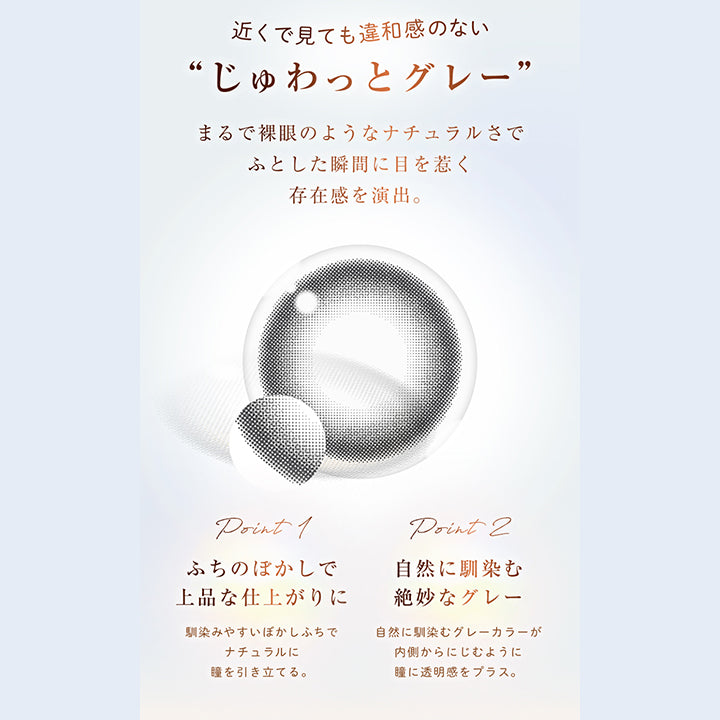 近くで見ても違和感のない“じゅわっとグレー”, まるで裸眼のようなナチュラルさでふとした瞬間に目を惹く存在感を演出。, point 1, ふちのぼかしで上品な仕上がりに, 馴染みやすいぼかしふちでナチュラルに瞳を引き立てる。, point 2, 自然に馴染む絶妙なグレー, 自然に馴染むグレーカラーが内側からにじむように瞳に透明感をプラス。 | ウィンクゥー Winkuu 1day カラコン カラーコンタクト

