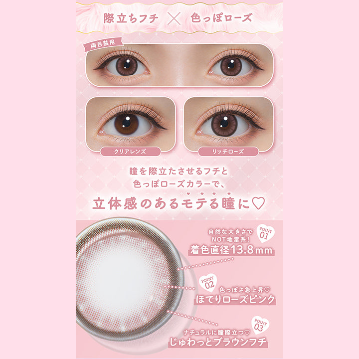 際立ちフチ × 色っぽローズ, 両目装用, クリアレンズ, リッチローズ, 瞳を際立たせるフチと色っぽローズカラーで、立体感のあるモテる瞳に♡, Point.1, 自然な大きさでNot地雷系！, 着色直径13.8mm, Point.2, 色っぽさ急上昇♡, ほてりローズピンク, Point.3, ナチュラルに瞳際立つ♡, じゅわっとブラウンフチ | ミシュー michou 1day カラコン カラーコンタクト
