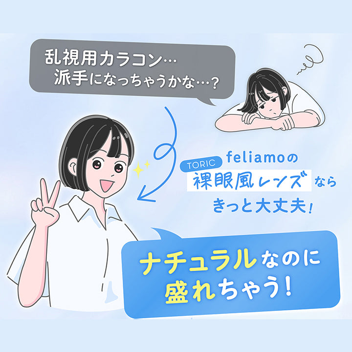 「乱視用カラコン 派手になっちゃうかな？」,feliamoのToric裸眼風レンズならきっと大丈夫！,ナチュラルなのに盛れちゃう！ | フェリアモトーリック feliamo Toric 1day カラコン カラーコンタクト
